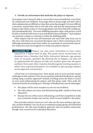 Coaching Youth Soccer84
	 4.	 Provide an environment that motivates the player to im­prove.
Your players won’t always be able to correct their errors immediately, even if they
do understand your feedback. Encourage them to hang tough and stick with it
when adjustments are difficult or when they seem discouraged. For more difficult
corrections, remind them that it will take time and that the improvement will
happen only if they work at it. Encourage players who have little self-confidence.
Say something like this: “You were dribbling smoother today; with practice, you’ll
be able to keep the ball closer to you and shield it from defenders.” Such support
can motivate a player to continue to refine his dribbling skills.
Other players may be very self-motivated and need little help from you in
this area; with them you can practically ignore step 4 when correcting an error.
Although motivation comes from within, try to provide an environment of posi-
tive instruction and encouragement to help your players ­improve.
Coaching Tip	 Players are also more motivated to learn when
exposed to a higher level of play. The youth soccer environment has
devolved into a situation that limits interaction between age groups
(and, on occasion, genders). By allowing this to happen, we miss out
on opportunities for players to help one another grow into the game
and learn from each other. Coaches should organize training sessions in
which more experienced players are available to give younger players
encouragement and pointers.
A final note on correcting errors: Team sports such as soccer provide unique
challenges in this endeavor. How do you provide individual feedback in a group
setting using a positive approach? Instead of yelling across the field to correct
an error (and embarrassing the player), pull that player aside. Then make the
correction beside the training area. This type of feedback has several advantages:
•	 The player will be more receptive to one-on-one feedback.
•	 The other players are active and still practicing skills, unable to hear your
discussion.
•	 Because the rest of the team is still playing, you’ll feel compelled to make
your comments simple and concise, which is more helpful to the player.
This procedure doesn’t mean you can’t also use the team setting to give spe-
cific, positive feedback. You can do so to emphasize proper group and ­individual
performances. Use this team feedback approach only for ­positive statements,
though. Save corrections for individual discussion.
 
