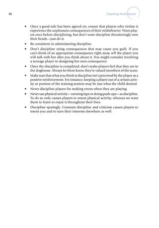 Coaching Youth Soccer86
•	 Once a good rule has been agreed on, ensure that players who violate it
experience the unpleasant consequences of their mis­behavior. Warn play-
ers once before disciplining, but don’t wave discipline threateningly over
their heads—just do it.
•	 Be consistent in administering discipline.
•	 Don’t discipline using consequences that may cause you guilt. If you
can’t think of an appropriate consequence right away, tell the player you
will talk with her after you think about it. You might consider involving
a teenage player in designing her own consequence.
•	 Once the discipline is completed, don’t make players feel that they are in
the doghouse. Always let them know they’re valued members of the team.
•	 Make sure that what you think is discipline isn’t perceived by the player as a
positive reinforcement. For instance, keeping a player out of a certain activ-
ity or portion of the training session may be just what the child desired.
•	 Never discipline players for making errors when they are playing.
•	 Never use physical activity—running laps or doing push-ups—as discipline.
To do so only causes players to resent physical activity, whereas we want
them to learn to enjoy it throughout their lives.
•	 Discipline sparingly. Constant discipline and criticism causes players to
resent you and to turn their interests elsewhere as well.
 