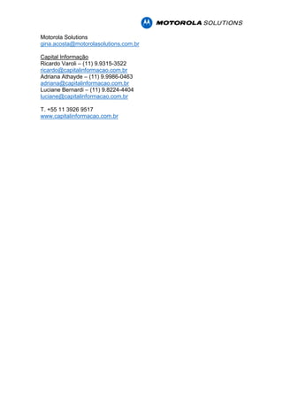 Motorola Solutions
gina.acosta@motorolasolutions.com.br
Capital Informação
Ricardo Varoli – (11) 9.9315-3522
ricardo@capitalinformacao.com.br
Adriana Athayde – (11) 9.9986-0463
adriana@capitalinformacao.com.br
Luciane Bernardi – (11) 9.8224-4404
luciane@capitalinformacao.com.br
T. +55 11 3926 9517
www.capitalinformacao.com.br
 