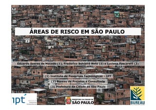 ÁREAS DE RISCO EM SÃO PAULO




Eduardo Soares de Macedo (1), Frederico Bohland Neto (2) e Luciana Pascarelli (3)



                  (1) Instituto de Pesquisas Tecnológicas – IPT

                      (2) Bureau de Projetos e Consultoria

                      (3) Prefeitura da Cidade de São Paulo
 