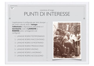 documento riservato

coscienza di luogo

PUNTI DI INTERESSE
L’applicazione è conﬁgurata per temi, dunque
per strati culturali, dove il tempo
rallentato a disposizione dell’utente e il
territorio, cioè le LANGHE e
ROERO, sono i protagonisti così
conﬁgurati:
1. LANGHE ROERO TESTIMONIANO
2. LANGHE ROERO RACCONTANO
3. LANGHE ROERO SI MOSTRANO
4. LANGHE ROERO PRODUCONO
5. LANGHE ROERO VIVONO
6. LANGHE ROERO LAVORANO
7. LANGHE ROERO ACCOLGONO
10

 