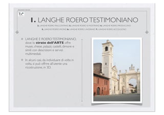 documento riservato

1. LANGHE ROERO TESTIMONIANO
2. LANGHE ROERO RACCONTANO 3. LANGHE ROERO SI MOSTRANO 4. LANGHE ROERO PRODUCONO
5. LANGHE ROERO VIVONO 6. LANGHE ROERO LAVORANO 7. LANGHE ROERO ACCOLGONO

LANGHE E ROERO TESTIMONIANO,
dove lo strato dell’ARTE offre
musei, chiese, palazzi, castelli, dimore e
simili con descrizioni e servizi
multimediali.
In alcuni casi, da individuare di volta in
volta, si può offrire all’utente una
ricostruzione, in 3D.

11

 