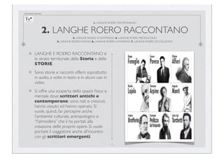 documento riservato

1. LANGHE ROERO TESTIMONIANO

2. LANGHE ROERO RACCONTANO
3. LANGHE ROERO SI MOSTRANO 4. LANGHE ROERO PRODUCONO
5. LANGHE ROERO VIVONO 6. LANGHE ROERO LAVORANO 7. LANGHE ROERO ACCOLGONO

LANGHE E ROERO RACCONTANO è
lo strato territoriale della Storia e delle
STORIE.
Sono storie e racconti offerti soprattutto
in audio, a volte in testo e in alcuni casi in
video.
Si offre una scoperta dello spazio ﬁsico e
mentale dove scrittori antichi e
contemporanei sono nati e cresciuti,
hanno vissuto ed hanno operato. Si
vuole, quindi, far percepire anche
l’ambiente culturale, antropologico e
“l'atmosfera” che li ha portati alla
creazione delle proprie opere. Si vuole
portare il viaggiatore anche all’incontro
con gli scrittori emergenti.
12

 