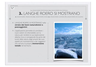 documento riservato

1. LANGHE ROERO TESTIMONIANO 2. LANGHE ROERO RACCONTANO

3. LANGHE ROERO SI MOSTRANO
4. LANGHE ROERO PRODUCONO 5. LANGHE ROERO VIVONO 6. LANGHE ROERO LAVORANO 7. LANGHE ROERO ACCOLGONO

LANGHE ROERO SI MOSTRANO nello
strato dei beni naturalistici e
paesaggistici.
L’applicazione permette di conciliare i
nuovi sistemi di infomobilità con la
natura, per rendere la sua esplorazione
attenta, ricca e consapevole da parte dei
turisti della natura, degli amanti dei suoi
aspetti più incontaminati e dei viaggiatori
che cercano la propria immersione
totale nel territorio.

13

 