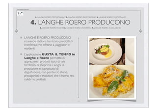 documento riservato

1. LANGHE ROERO TESTIMONIANO 2. LANGHE ROERO RACCONTANO 3. LANGHE ROERO SI MOSTRANO

4. LANGHE ROERO PRODUCONO
5. LANGHE ROERO VIVONO 6. LANGHE ROERO LAVORANO 7. LANGHE ROERO ACCOLGONO

LANGHE E ROERO PRODUCONO
ricavando dal loro territorio prodotti di
eccellenza che offrono a viaggiatori e
residenti.
L’applicazione GUSTA IL TEMPO in
Langhe e Roero permette di
apprezzare i prodotti tipici di tale
territorio, di scoprirne i luoghi di
produzione e soprattutto di
degustazione, non perdendo storie,
protagonisti e tradizioni che li hanno resi
celebri e prelibati.

14

 