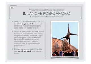 documento riservato

1. LANGHE ROERO TESTIMONIANO 2. LANGHE ROERO RACCONTANO
3. LANGHE ROERO SI MOSTRANO 4. LANGHE ROERO PRODUCONO

5. LANGHE ROERO VIVONO
6. LANGHE ROERO LAVORANO 7. LANGHE ROERO ACCOLGONO

LANGHE E ROERO VIVONO e attivano
lo strato degli eventi in corso sul
territorio di musica, letteratura, sport,
danza, teatro e di tradizione locale.
Le risorse audio e video verranno dosate
in modo da fornire, innanzi tutto, stimoli,
invogliando l'utente a procedere lungo i
percorsi suggeriti, dando anticipazioni,
introducendo "elementi irrisolti" (il
meccanismo del "giallo"), offrendo
curiosità e livelli di approfondimento
personalizzabili.
Il tutto, come sempre, sarà condivisibile
nelle social network a cui l’utente è
iscritto.
15

 