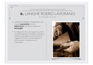 documento riservato

1. LANGHE ROERO TESTIMONIANO 2. LANGHE ROERO RACCONTANO
3. LANGHE ROERO SI MOSTRANO 4. LANGHE ROERO PRODUCONO 5. LANGHE ROERO VIVONO

6. LANGHE ROERO LAVORANO
7. LANGHE ROERO ACCOLGONO

LANGHE E ROERO LAVORANO, cioè
creano manufatti nei loro
laboratori che offrono nelle loro
botteghe.
I protagonisti sono gli artigiani ma anche
le piccole aziende a conduzione familiare
pronte ad accogliere coi loro prodotti i
viaggiatori. Pronti a farli partecipare al
loro processo di ideazione e di
costruzione.

16

 