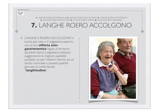 documento riservato

1. LANGHE ROERO TESTIMONIANO 2. LANGHE ROERO RACCONTANO 3. LANGHE ROERO SI MOSTRANO
4. LANGHE ROERO PRODUCONO 5. LANGHE ROERO VIVONO 6. LANGHE ROERO LAVORANO

7. LANGHE ROERO ACCOLGONO
LANGHE E ROERO ACCOLGONO il
turista per caso e il viaggiatore esperto
con la loro offerta enogastronomica legata al territorio
(prodotti tipici) e segnalano, indicano,
suggeriscono la migliore ospitalità
possibile, sia per mettersi intorno ad un
tavolo conviviale o passare qualche
giornata di confortevole
“langhitudine”.

17

 
