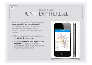 documento riservato

coscienza di luogo

PUNTI DI INTERESSE
Riassumendo, le Langhe e Roero, dunque, a
seconda dello strato culturale,
testimoniano, raccontano, si mostrano,
vivono, offrono, lavorano e accolgono
attraverso vestigia, storie, luoghi, persone,
prodotti.
Ognuno di questi elementi è collocato in
un punto di interesse.
L’utente seleziona uno o più strati
culturali e l’applicazione gli offre
all’istante tutti i punti di interesse esistenti
negli strati culturali prescelti.

18

 