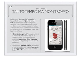 documento riservato

gusta il tempo

TANTO TEMPO MA NON TROPPO
L’applicazione GUSTA IL TEMPO in Langhe e
Roero, offre la funzione “Quanto tempo
hai?”. È una domanda rivolta al viaggiatore
frettoloso, che ha magari solo una manciata di
ore libere, prima di andarsene altrove. Ma è una
domanda valida anche per il turista o il residente
che vuole pianiﬁcare con cura il suo “stare” nelle
Langhe e nel Roero.
“Quanto tempo hai?” indica, per gli strati
culturali scelti dall’utente, quali punti di
interesse ci sono in prossimità della sua
posizione (a seconda della distanza
che l’utente è disposto a percorrere in quel
momento).
Indica anche i punti d’utilità (accoglienza
o emergenza). Offre, su mappa, il percorso
per raggiungere, con diversi mezzi, tali
punti.
19

 