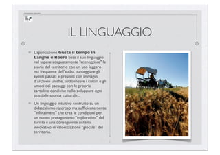 documento riservato

IL LINGUAGGIO
L’applicazione Gusta il tempo in
Langhe e Roero basa il suo linguaggio
nel sapere adeguatamente "sceneggiare" le
storie del territorio con un uso leggero
ma frequente dell’audio, punteggiare gli
eventi passati e presenti con immagini
d’archivio uniche, sottolineare i colori e gli
umori dei paesaggi con le proprie
cartoline condivise nello sviluppare ogni
possibile spunto culturale...
Un linguaggio intuitivo costruito su un
didascalismo rigoroso ma sufﬁcientemente
“infotaiment” che crea le condizioni per
un nuovo protagonismo “esplorativo” del
turista e una conseguente sistema
innovativo di valorizzazione “glocale” del
territorio.
2

 