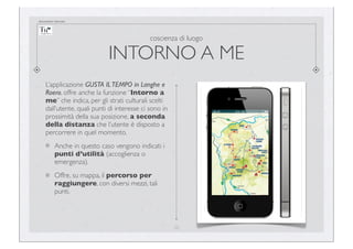 documento riservato

coscienza di luogo

INTORNO A ME
L’applicazione GUSTA IL TEMPO in Langhe e
Roero, offre anche la funzione “Intorno a
me” che indica, per gli strati culturali scelti
dall’utente, quali punti di interesse ci sono in
prossimità della sua posizione, a seconda
della distanza che l’utente è disposto a
percorrere in quel momento.
Anche in questo caso vengono indicati i
punti d’utilità (accoglienza o
emergenza).
Offre, su mappa, il percorso per
raggiungere, con diversi mezzi, tali
punti.

20

 