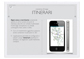documento riservato

coscienza di luogo

ITINERARI
Ogni area o territorio comprende
quindi un certo numero di punti di
interesse, descritti con schede multimediali
fruibili dagli smartphone. Le schede
contengono testi, audio e video.
Con un investimento aggiuntivo possono
anche contenere ricostruzioni in 3D.
L’applicazione permette di conﬁgurare e
salvare i propri itinerari pianiﬁcati in
anticipo o di registrare i quelli realmente
compiuti.

21

 