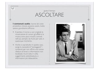 documento riservato

gusta il tempo

ASCOLTARE
I contenuti audio, risorse dal costo
produttivo minore, possono avere, molto
spesso, grandissima efﬁcacia.
Il parlato, il ricorso a voci originali, la
ricostruzione di rumori, gli effetti e la
musica, sono poco invasivi, comodi
nell'uso, semplici da fruire per tutti, in
qualunque momento.
Anche e soprattutto in questo caso,
sorge la necessità di "sceneggiare" i
contenuti per non offrire una noiosa
rilettura di brani o informazioni non
localizzati, ma di volta in volta
suggerimenti, sottolineature, o
informazioni più didascaliche.
22

 
