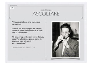 documento riservato

gusta il tempo

ASCOLTARE
"M’accorsi allora che tutto era
cambiato.
Canelli mi piaceva per se stessa,
come la valle e le colline e le rive
che ci sbucavano.
Mi piaceva perché qui tutto ﬁniva,
perch’era l’ultimo paese dove le
stagioni non gli anni
s’avvicendano."
Cesare Pavese da La luna e i falò

23

 