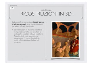 documento riservato

gusta il tempo

RICOSTRUZIONI IN 3D
Sarà possibile implementare ricostruzioni
tridimensionali: sono elementi costosi,
ma la loro efﬁcacia è notevole.
Le ricostruzioni in 3D sono addirittura
indispensabili, a volte, per annullare la
distanza fra visitatore e luogo visitato: se
l'oggetto della visita appartiene al
passato, solo il ricorso al virtuale lo
potrà, infatti, riportare alla luce nel
presente.

24

 
