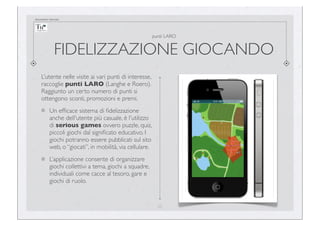 documento riservato

punti LARO

FIDELIZZAZIONE GIOCANDO
L’utente nelle visite ai vari punti di interesse,
raccoglie punti LARO (Langhe e Roero).
Raggiunto un certo numero di punti si
ottengono sconti, promozioni e premi.
Un efﬁcace sistema di ﬁdelizzazione
anche dell'utente più casuale, è l'utilizzo
di serious games ovvero puzzle, quiz,
piccoli giochi dal signiﬁcato educativo. I
giochi potranno essere pubblicati sul sito
web, o “giocati”, in mobilità, via cellulare.
L’applicazione consente di organizzare
giochi collettivi a tema, giochi a squadre,
individuali come cacce al tesoro, gare e
giochi di ruolo.

25

 