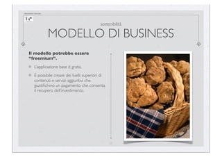 documento riservato

sostenibilità

MODELLO DI BUSINESS
Il modello potrebbe essere
“freemium”.
L’applicazione base è gratis.
È possibile creare dei livelli superiori di
contenuti e servizi aggiuntivi che
giustiﬁchino un pagamento che consenta
il recupero dell’investimento.

27

 