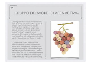 documento riservato

GRUPPO DI LAVORO DI AREA ACTIVA®
Uno degli obiettivi di comunicazione della
team di lavoro AREA ACTIVA® è quello di
tendere ad "aumentare" il contenuto
informativo già offerto dai luoghi reali,
facendo prendere vita alle “presenze del
passato”, ai luoghi e oggetti ormai
scomparsi, all’immaginario degli autori, alle
note biograﬁche più eclatanti, e mettendole
quindi a disposizione del “fruitore” ﬁnale.
La produzione si basa sulle speciﬁche
professionalità di un team composto da
editor, visual designer, logic designer, game
designer, app designer, crossmedia designer,
art director, graﬁci, modellatori 3D, tecnici
audio-video con una pluriennale esperienza
nello sviluppo di formati multimediali per
l'infotainment, dai videogiochi all'e-learning.
28

 