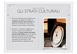 documento riservato

Sistema AREA ACTIVA®

GLI STRATI CULTURALI
Gli strati culturali sono creativamente
organizzati da AREA ACTIVA®, un
sistema di iper-prossimità che
descrive un territorio in più strati
tematici di informazioni multimediali.
Quando un residente, viaggiatore, o
turista si avvicina ad un punto di
interesse è l’area stessa che può
essere attivabile, perché ci descriva
tale punto di interesse sul cellulare,
offrendo, all’istante, guida video, mappa
interattiva, ricostruzioni in 3D,
approfondimenti, collegamenti, ecc.

4

 