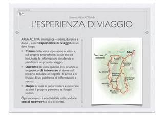 documento riservato

Sistema AREA ACTIVA®

L’ESPERIENZA DI VIAGGIO
AREA ACTIVA interagisce – prima, durante e
dopo – con l’esperienza di viaggio in un
dato luogo.
Prima della visita si possono scaricare,
sul proprio smartphone, da un sito ad
hoc, tutte le informazioni desiderate e
pianiﬁcare un proprio viaggio.
Durante la visita, quando ci si avvicina a
un punto di interesse si riceve sul
proprio cellulare un segnale di avviso e si
fruisce di un pacchetto di informazioni e
servizi.
Dopo la visita si può rivedere e mostrare
ad altri il proprio percorso e i luoghi
visitati.
Ogni momento è condivisibile utilizzando le
social network a ci si è iscritti.
6

 