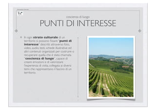 documento riservato

coscienza di luogo

PUNTI DI INTERESSE
In ogni strato culturale di un
territorio si possono ﬁssare “punti di
interesse” descritti attraverso foto,
video, audio, testi, schede illustrative ed
altri contenuti organizzati per costruire o
recuperare quella che è stata chiamata
“coscienza di luogo”, capace di
creare emozioni e di valorizzare
l’esperienza di visita, collegata ai diversi
temi che rappresentano il fascino di un
territorio.

7

 