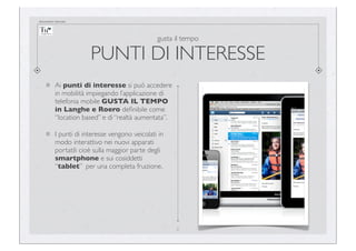documento riservato

gusta il tempo

PUNTI DI INTERESSE
Ai punti di interesse si può accedere
in mobilità impiegando l’applicazione di
telefonia mobile GUSTA IL TEMPO
in Langhe e Roero deﬁnibile come
“location based” e di “realtà aumentata”.
I punti di interesse vengono veicolati in
modo interattivo nei nuovi apparati
portatili cioè sulla maggior parte degli
smartphone e sui cosiddetti
“tablet” per una completa fruizione.

8

 