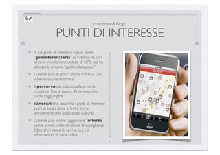documento riservato

coscienza di luogo

PUNTI DI INTERESSE
A tali punti di interesse si può anche
“georeferenziarsi” se l’utente ha con
sé uno smartphone dotato di GPS, ed ha
attivato la propria “geolocalizzazione”.
L’utente può, in pochi attimi, fruire di una
schermata che mostrerà
il percorso più adatto dalla propria
posizione ﬁno al punto d’interesse che
vuole raggiungere
itinerari che tocchino i punti di interesse
vicini al luogo dove si trova e che
attraversino uno o più strati culturali.
L’utente può anche “agganciare” offerte
come eventi, visite, strutture di accoglienza
(alberghi, ristoranti, terme, ecc.) e
informazioni di varia utilità.
9

 