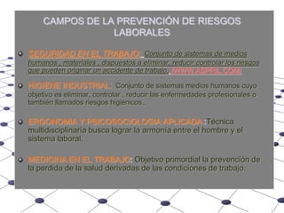 CAMPOS DE LA PREVENCIÓN DE RIESGOS LABORALESSEGURIDAD EN EL TRABAJO:Conjunto de sistemas de medios humanos , materiales , dispuestos a eliminar, reducir controlar los riesgos que pueden originar un accidente de trabajo,(WWW.ASPRIL.COM)HIGIENE INDUSTRIAL:Conjunto de sistemas medios humanos cuyo objetivo es eliminar, controlar , reducir las enfermedades profesionales o también llamados riesgos higiénicos..ERGONOMIA Y PSICOSOCIOLOGIA APLICADA :Técnica multidisciplinaría busca lograr la armonía entre el hombre y el sistema laboral.MEDICINA EN EL TRABAJO: Objetivo primordial la prevención de la perdida de la salud derivadas de las condiciones de trabajo.