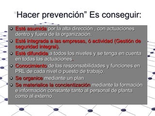 “Hacer prevención” Es conseguir:Esté asumida por la alta dirección , con actuaciones dentro y fuera de la organización.Esté integrada a las empresas, ó actividad (Gestión de seguridad integral).Estè difundida a todos los niveles y se tenga en cuenta en todas las actuaciones.Conocimiento de las responsabilidades y funciones en PRL de cada nivel o puesto de trabajo.Se organice mediante un planSe materialice la concientización mediante la formación e información constante tanto al personal de planta como al externo.