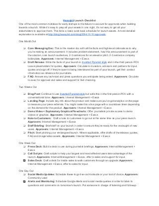 Heavybit Launch Checklist 
One of the most common mistakes for early startups is the failure to account for approvals when building 
towards a launch. While it’s easy to prep all your assets in one night, it’s not easy to get all your 
stakeholders to approve them. This list is a basic work back schedule for launch assets. A more detailed 
explanation is available at http://blog.heavybit.com/blog/2014/11/11/approvals. 
One Month Out 
❏ Core Messaging Doc: This is the master doc with all the facts and high­level 
rationale as to why 
you’re making an announcement. It includes problem statement, how this announcement is part of 
the solution, core launch audiences, 2­3 
sentences for an elevator pitch, 2­3 
sentence company 
boilerplate. Approvers: Internal Management + Execs 
❏ Draft Release: Write the facts of your launch in Inverted Pyramid style and in the third person POV. 
Leave placeholders for quotes. Approvers: Circulate to investors, advisors and partners for input, 
quotes and sign off. If they’re open to being interviewed as part of your launch, get their contact 
information as reference for journalists. 
❏ FAQ: Answer any technical and press questions you anticipate being asked. Approvers: Circulate 
to exec for approval and sales and support for fact checking. 
Two Weeks Out 
❏ Blog Post: Continue to use Inverted Pyramid style but write this in the first person POV with a 
conversational tone. Approvers: Internal Management + Execs 
❏ Landing Page: Include key info about the product and make sure you’ve got analytics on the page 
to measure your press referrals. You might make this a live page with a countdown timer depending 
on the demand for the product. Approvers: Internal Management + Execs 
❏ Demo Video + Explanatory Graphics/Flowcharts: Offer journalists private access to demo 
videos or graphics. Approvers: Internal Management + Execs 
❏ Note to Customers: Craft a note to customers to go out at the same time as your press launch. 
Approvers: Internal Management + Execs 
❏ Staff Briefing: Brief staff on your launch in order to ensure they’re ready for the onslaught of new 
users. Approvers: Internal Management + Execs 
❏ Pitch: Start pitching your embargoed launch. Where applicable, offer drafts of the release, quotes, 
FAQ and image/video assets. Approvers: Internal Management + Execs 
One Week Out 
❏ Press Deck: Build a deck to use during journalist briefings. Approvers: Internal Management + 
Execs 
❏ Call Scripts: Craft scripts to help your largest and most affected users take advantage of the 
launch. Approvers: Internal Management + Execs, offer to sales and support for input. 
❏ Sales Deck: Craft a deck for inside sales to walk customers through an upgrade. Approvers: 
Internal Management + Execs, offer to sales for input. 
One Day Out 
❏ Social Media Updates: Schedule these to go live via Hootsuite or your tool of choice. Approvers: 
Community Lead 
❏ Alerts and Monitoring: Schedule Google Alerts and social media queries in order to listen to 
questions and comments on tomorrow's launch. Put someone in charge of listening and followup. 
