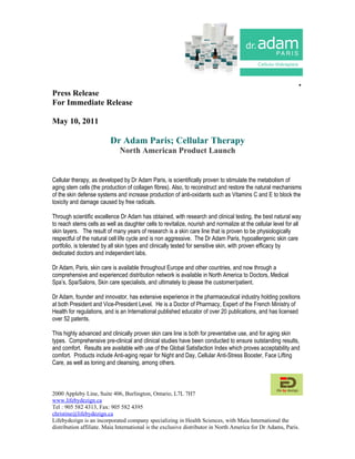 .
Press Release
For Immediate Release

May 10, 2011

                          Dr Adam Paris; Cellular Therapy
                              North American Product Launch


Cellular therapy, as developed by Dr Adam Paris, is scientifically proven to stimulate the metabolism of
aging stem cells (the production of collagen fibres). Also, to reconstruct and restore the natural mechanisms
of the skin defense systems and increase production of anti-oxidants such as Vitamins C and E to block the
toxicity and damage caused by free radicals.

Through scientific excellence Dr Adam has obtained, with research and clinical testing, the best natural way
to reach stems cells as well as daughter cells to revitalize, nourish and normalize at the cellular level for all
skin layers. The result of many years of research is a skin care line that is proven to be physiologically
respectful of the natural cell life cycle and is non aggressive. The Dr Adam Paris, hypoallergenic skin care
portfolio, is tolerated by all skin types and clinically tested for sensitive skin, with proven efficacy by
dedicated doctors and independent labs.

Dr Adam, Paris, skin care is available throughout Europe and other countries, and now through a
comprehensive and experienced distribution network is available in North America to Doctors, Medical
Spa’s, Spa/Salons, Skin care specialists, and ultimately to please the customer/patient.

Dr Adam, founder and innovator, has extensive experience in the pharmaceutical industry holding positions
at both President and Vice-President Level. He is a Doctor of Pharmacy, Expert of the French Ministry of
Health for regulations, and is an International published educator of over 20 publications, and has licensed
over 52 patents.

This highly advanced and clinically proven skin care line is both for preventative use, and for aging skin
types. Comprehensive pre-clinical and clinical studies have been conducted to ensure outstanding results,
and comfort. Results are available with use of the Global Satisfaction Index which proves acceptability and
comfort. Products include Anti-aging repair for Night and Day, Cellular Anti-Stress Booster, Face Lifting
Care, as well as toning and cleansing, among others.



2000 Appleby Line, Suite 406, Burlington, Ontario, L7L 7H7
www.lifebydezign.ca
Tel : 905 582 4313, Fax: 905 582 4395
christine@lifebydezign.ca
Lifebydezign is an incorporated company specializing in Health Sciences, with Maia International the
distribution affiliate. Maia International is the exclusive distributor in North America for Dr Adams, Paris.
 