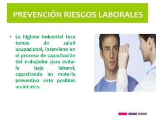 PREVENCIÓN RIESGOS LABORALES
• La higiene industrial toca
temas de salud
ocupacional, interviene en
el proceso de capacitación
del trabajador para evitar
la baja laboral,
capacitando en materia
preventiva ante posibles
accidentes.
 