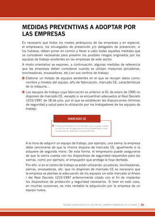RIESGOS ESPECIFICOS EN EL SECTOR DEL COMERCIO MINORISTA DE LA CARNE | 35
MEDIDAS PREVENTIVAS A ADOPTAR POR
LAS EMPRESAS
Es necesario que todos los niveles jerárquicos de las empresas y en especial,
el empresario, los encargados de prevención y/o delegados de prevención, si
los hubiese, deben poner en común y llevar a cabo todas aquellas medidas que
se consideren necesarias para prevenir los posibles riesgos originados por los
equipos de trabajo existentes en las empresas de este sector.
A modo orientativo se exponen, a continuación, algunas medidas de referencia
que las empresas deben considerar cuando se utilizan maquinas (picadoras,
loncheadoras, envasadoras, etc.) en sus centros de trabajo:
s
s Elaborar un listado de equipos existentes en el que se recojan datos como:
nombre y modelo del equipo, año de fabricación, marcado CE, características
de la máquina…
s
s Los equipos de trabajo cuya fabricación es anterior al 01 de enero de 1995 no
disponen de marcado CE, excepto si se encuentran adecuados al Real Decreto
1215/1997, de 18 de julio, por el que se establecen las disposiciones mínimas
de seguridad y salud para la utilización por los trabajadores de los equipos de
trabajo.
¼
¼ El fabricante declara, con el marcado, que su equipo cumple
con las normas de seguridad mínimas establecidas a nivel
europeo por las directivas correspondientes.
MARCADO CE
A la hora de adquirir un equipo de trabajo, por ejemplo, una sierra; la empresa
debe cerciorarse de que la misma dispone de marcado CE, igualmente si la
adquiere de segunda mano. De esta forma, el empresario puede asegurarse
de que la sierra cuenta con los dispositivos de seguridad requeridos para las
sierras, como por ejemplo, el empujador que protege la hoja dentada.
Por ello, si en el centro de trabajo se están utilizando: picadoras, loncheadoras,
sierras, envasadoras, etc. que no disponen de marcado CE es necesario que
la empresa se plantee la adecuación de los equipos sin este marcado al Anexo
I del Real Decreto 1215/1997 anteriormente citado con el fin de implantar
los dispositivos de protección y seguridad necesarios. Si bien en este caso,
en muchas ocasiones, es más rentable la adquisición por la empresa de un
equipo nuevo.
 