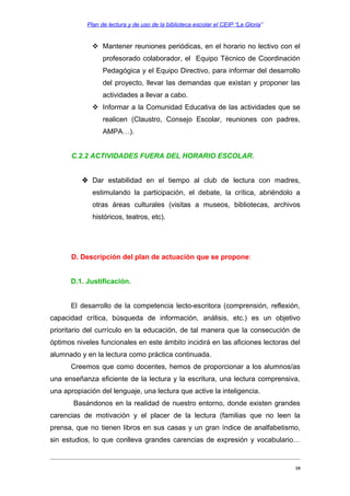 Plan de lectura y de uso de la biblioteca escolar el CEIP “La Gloria”

 Mantener reuniones periódicas, en el horario no lectivo con el
profesorado colaborador, el Equipo Técnico de Coordinación
Pedagógica y el Equipo Directivo, para informar del desarrollo
del proyecto, llevar las demandas que existan y proponer las
actividades a llevar a cabo.
 Informar a la Comunidad Educativa de las actividades que se
realicen (Claustro, Consejo Escolar, reuniones con padres,
AMPA…).
C.2.2 ACTIVIDADES FUERA DEL HORARIO ESCOLAR.
 Dar estabilidad en el tiempo al club de lectura con madres,
estimulando la participación, el debate, la crítica, abriéndolo a
otras áreas culturales (visitas a museos, bibliotecas, archivos
históricos, teatros, etc).

D. Descripción del plan de actuación que se propone:
D.1. Justificación.
El desarrollo de la competencia lecto-escritora (comprensión, reflexión,
capacidad crítica, búsqueda de información, análisis, etc.) es un objetivo
prioritario del currículo en la educación, de tal manera que la consecución de
óptimos niveles funcionales en este ámbito incidirá en las aficiones lectoras del
alumnado y en la lectura como práctica continuada.
Creemos que como docentes, hemos de proporcionar a los alumnos/as
una enseñanza eficiente de la lectura y la escritura, una lectura comprensiva,
una apropiación del lenguaje, una lectura que active la inteligencia.
Basándonos en la realidad de nuestro entorno, donde existen grandes
carencias de motivación y el placer de la lectura (familias que no leen la
prensa, que no tienen libros en sus casas y un gran índice de analfabetismo,
sin estudios, lo que conlleva grandes carencias de expresión y vocabulario…

10

 