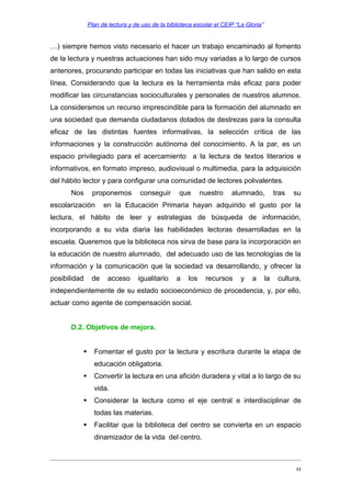 Plan de lectura y de uso de la biblioteca escolar el CEIP “La Gloria”

…) siempre hemos visto necesario el hacer un trabajo encaminado al fomento
de la lectura y nuestras actuaciones han sido muy variadas a lo largo de cursos
anteriores, procurando participar en todas las iniciativas que han salido en esta
línea, Considerando que la lectura es la herramienta más eficaz para poder
modificar las circunstancias socioculturales y personales de nuestros alumnos.
La consideramos un recurso imprescindible para la formación del alumnado en
una sociedad que demanda ciudadanos dotados de destrezas para la consulta
eficaz de las distintas fuentes informativas, la selección crítica de las
informaciones y la construcción autónoma del conocimiento. A la par, es un
espacio privilegiado para el acercamiento a la lectura de textos literarios e
informativos, en formato impreso, audiovisual o multimedia, para la adquisición
del hábito lector y para configurar una comunidad de lectores polivalentes.
Nos

proponemos

escolarización

conseguir

que

nuestro

alumnado,

tras

su

en la Educación Primaria hayan adquirido el gusto por la

lectura, el hábito de leer y estrategias de búsqueda de información,
incorporando a su vida diaria las habilidades lectoras desarrolladas en la
escuela. Queremos que la biblioteca nos sirva de base para la incorporación en
la educación de nuestro alumnado, del adecuado uso de las tecnologías de la
información y la comunicación que la sociedad va desarrollando, y ofrecer la
posibilidad

de

acceso

igualitario

a

los

recursos

y

a

la

cultura,

independientemente de su estado socioeconómico de procedencia, y, por ello,
actuar como agente de compensación social.
D.2. Objetivos de mejora.


Fomentar el gusto por la lectura y escritura durante la etapa de
educación obligatoria.



Convertir la lectura en una afición duradera y vital a lo largo de su
vida.



Considerar la lectura como el eje central e interdisciplinar de
todas las materias.



Facilitar que la biblioteca del centro se convierta en un espacio
dinamizador de la vida del centro.

11

 