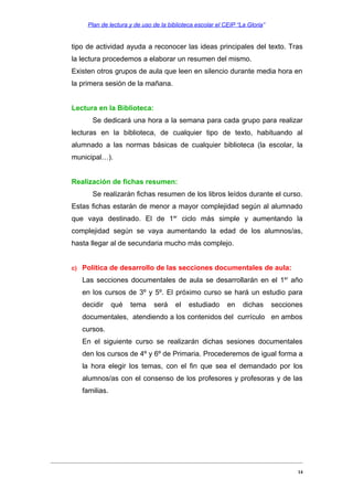 Plan de lectura y de uso de la biblioteca escolar el CEIP “La Gloria”

tipo de actividad ayuda a reconocer las ideas principales del texto. Tras
la lectura procedemos a elaborar un resumen del mismo.
Existen otros grupos de aula que leen en silencio durante media hora en
la primera sesión de la mañana.
Lectura en la Biblioteca:
Se dedicará una hora a la semana para cada grupo para realizar
lecturas en la biblioteca, de cualquier tipo de texto, habituando al
alumnado a las normas básicas de cualquier biblioteca (la escolar, la
municipal…).
Realización de fichas resumen:
Se realizarán fichas resumen de los libros leídos durante el curso.
Estas fichas estarán de menor a mayor complejidad según al alumnado
que vaya destinado. El de 1er ciclo más simple y aumentando la
complejidad según se vaya aumentando la edad de los alumnos/as,
hasta llegar al de secundaria mucho más complejo.
c)

Política de desarrollo de las secciones documentales de aula:
Las secciones documentales de aula se desarrollarán en el 1er año
en los cursos de 3º y 5º. El próximo curso se hará un estudio para
decidir

qué

tema

será

el

estudiado

en

dichas

secciones

documentales, atendiendo a los contenidos del currículo en ambos
cursos.
En el siguiente curso se realizarán dichas sesiones documentales
den los cursos de 4º y 6º de Primaria. Procederemos de igual forma a
la hora elegir los temas, con el fin que sea el demandado por los
alumnos/as con el consenso de los profesores y profesoras y de las
familias.

14

 
