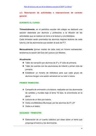 Plan de lectura y de uso de la biblioteca escolar el CEIP “La Gloria”

a.3. Descripción de actividades e intervenciones de carácter
general.
DURANTE EL CURSO
Trimestralmente, en el periódico escolar del colegio se dedicará una
sección elaborada por alumnos y profesores a la difusión de las
actividades que se realicen en torno a la lectura y a la biblioteca.
Cada trimestre serán premiados los alumnos mejores lectores de cada
tutoría y de los alumnos/as que asisten al aula de P,T.
Mensualmente (primer martes de cada mes) en horario extraescolar,
tendremos la sesión del Club del Lectura con Madres.
Anualmente:
 Taller de narración por alumnos de 2º y 3º ciclo de primaria.
 Taller de cuentos con los alumnos/as de Infantil y primer ciclo de
primaria.
 Establecer un horario de biblioteca para que cada grupo de
alumnos tengan una sesión semanal con su tutor o tutora.
PRIMER TRIMESTRE:
 Campaña de animación a la lectura, realizada con los alumnos/as
de carteles y murales bajo el lema “Si lees, te encontrarás en la
gloria”.
 Lectura de un libro por tutoría.
 Visita a la Biblioteca Municipal, por los alumnos de 5º y 6º
 Visita a un teatro
SEGUNDO TRIMESTRE
 Elaboración de un cuento colectivo por clase sobre un tema que
proponga el tutor/a y los alumnos/as.
15

 