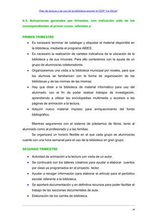 Plan de lectura y de uso de la biblioteca escolar el CEIP “La Gloria”

b.3. Actuaciones generales por trimestre, con indicación sólo de las
correspondientes al primer curso, referidas a:
PRIMER TRIMESTRE
•

Es necesario terminar de catalogar y etiquetar el material disponible en
la biblioteca, mediante el programa ABIES.

•

Es necesario la realización de carteles indicativos de la ubicación de la
biblioteca y de sus rincones. Para ello contaremos con la ayuda de un
grupo de alumnos/as colaboradores.

•

Organizaremos una visita a la biblioteca municipal por niveles, para que
los alumnos se familiaricen con la forma de organización de las
bibliotecas y de las normas de las mismas.

•

Hay que dotar a la biblioteca de material informático para uso del
alumnado, con el fin de poder realizar trabajos de investigación,
aprendiendo a utilizar las enciclopedias multimedia y accesos a las
páginas de animación a la lectura.

•

Adquirir nuevo material impreso para enriquecimiento del fondo
bibliográfico.
Mientras seguiremos con el sistema de préstamos de libros, tanto al

alumnado como al profesorado y a las familias.
Se organizará un horario flexible en el que cada grupo se alumnos/as
cuente con una hora semanal para el uso de la biblioteca en gran grupo.
SEGUNDO TRIMESTRE
•

Actividad de animación a la lectura con visita de un autor.

•

Se continuará con los talleres creativos para ayudar a elaborar cuentos
por clase ya programados en el proyecto lector.

•

Ayudar a recoger información para elaborar el artículo para el periódico
escolar referente a la biblioteca.

•

Se aportará documentación y en definitiva recursos para poder facilitar el
trabajo de las secciones documentales de aula.

•

Elaboración de los carnés de biblioteca.

18

 