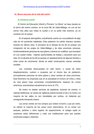 Plan de lectura y de uso de la biblioteca escolar el CEIP “La Gloria”

A) Breve resumen de la vida del centro
A.1.Entorno social
El Centro de Educación Infantil y Primaria “La Gloria” se haya situado en
el barrio del mismo nombre, en la zona NE de Vélez-Málaga, en uno de los
cerros más altos que rodea la ciudad y en su parte más extrema, ya en
contacto con el campo.
En el aspecto demográfico, actualmente cuenta con una población de algo
más de mil quinientos habitantes. Esta población ha sufrido diversos cambios
durante los últimos años. A principios de la década de los 80 se produjo una
inmigración de los anejos de Vélez-Málaga y de otras provincias cercanas,
fundamentalmente personas de raza gitana y obreros sin cualificar, que buscaban
en una ciudad media, mejores oportunidades de trabajo y educación para sus
hijos. En la década de los 90 se produjo un desplazamiento de algunas familias a
otras zonas de crecimiento, donde se están construyendo nuevas viviendas
sociales.
Las viviendas desocupadas en este barrio, a causa de estos
desplazamientos, vuelven a ocuparse por el mismo tipo de población,
principalmente personas de etnia gitana y otras venidas de otras provincias.
Este fenómeno ha propiciado que en la actualidad el número de niños y niñas
de raza gitana haya aumentado considerablemente respecto de cursos
anteriores, acercándose actualmente en torno al 17%.
De hecho no existen servicios de papeleras, buzones de correos, ni
cabinas telefónicas, se carece de vigilancia policial durante el día y la noche y la
mayoría de las calles no son transitables por coches, no habiendo por
consiguiente transporte urbano.
Las zonas verdes son los campos que rodean al barrio y que por cierto,
se utilizan la mayoría de las veces como estercoleros. Al no contar con
parques, jardines u otros lugares de esparcimiento, el colegio suple en
ocasiones estas deficiencias y cede sus instalaciones para que puedan
practicarse juegos y deportes.

2

 