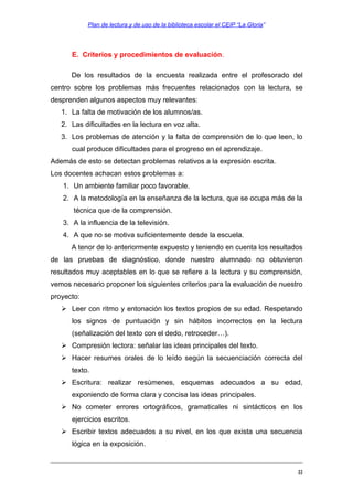 Plan de lectura y de uso de la biblioteca escolar el CEIP “La Gloria”

E. Criterios y procedimientos de evaluación.
De los resultados de la encuesta realizada entre el profesorado del
centro sobre los problemas más frecuentes relacionados con la lectura, se
desprenden algunos aspectos muy relevantes:
1. La falta de motivación de los alumnos/as.
2. Las dificultades en la lectura en voz alta.
3. Los problemas de atención y la falta de comprensión de lo que leen, lo
cual produce dificultades para el progreso en el aprendizaje.
Además de esto se detectan problemas relativos a la expresión escrita.
Los docentes achacan estos problemas a:
1. Un ambiente familiar poco favorable.
2. A la metodología en la enseñanza de la lectura, que se ocupa más de la
técnica que de la comprensión.
3. A la influencia de la televisión.
4. A que no se motiva suficientemente desde la escuela.
A tenor de lo anteriormente expuesto y teniendo en cuenta los resultados
de las pruebas de diagnóstico, donde nuestro alumnado no obtuvieron
resultados muy aceptables en lo que se refiere a la lectura y su comprensión,
vemos necesario proponer los siguientes criterios para la evaluación de nuestro
proyecto:
 Leer con ritmo y entonación los textos propios de su edad. Respetando
los signos de puntuación y sin hábitos incorrectos en la lectura
(señalización del texto con el dedo, retroceder…).
 Compresión lectora: señalar las ideas principales del texto.
 Hacer resumes orales de lo leído según la secuenciación correcta del
texto.
 Escritura: realizar resúmenes, esquemas adecuados a su edad,
exponiendo de forma clara y concisa las ideas principales.
 No cometer errores ortográficos, gramaticales ni sintácticos en los
ejercicios escritos.
 Escribir textos adecuados a su nivel, en los que exista una secuencia
lógica en la exposición.

22

 