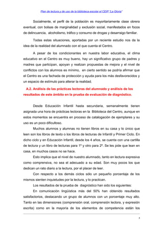 Plan de lectura y de uso de la biblioteca escolar el CEIP “La Gloria”

Socialmente, el perfil de la población es mayoritariamente clase obrera
eventual, con bolsas de marginalidad y exclusión social, manifestados en focos
de delincuencia, alcoholismo, tráfico y consumo de drogas y desarraigo familiar.
Todas estas situaciones, aportadas por un reciente estudio nos da la
idea de la realidad del alumnado con el que cuenta el Centro.
A pesar de los condicionantes en nuestra labor educativa, el clima
educativo en el Centro es muy bueno, hay un significativo grupo de padres y
madres que participan, apoyan y realizan propuestas de mejora y el nivel de
conflictos con los alumnos es mínimo, en cierto sentido se podría afirmar que
el Centro es una fachada de protección y ayuda para los más desfavorecidos y
un espacio de estímulo para alterar la realidad.
A.2. Análisis de las prácticas lectoras del alumnado y análisis de los
resultados de este ámbito en la prueba de evaluación de diagnóstico.
Desde Educación Infantil hasta secundaria, semanalmente tienen
asignada una hora de prácticas lectoras en la Biblioteca del Centro, aunque en
estos momentos se encuentra en proceso de catalogación de ejemplares y su
uso es un poco dificultoso.
Muchos alumnos y alumnas no tienen libros en su casa y lo único que
leen son los libros de texto o los libros de lecturas de Infantil y Primer Ciclo. En
dicho ciclo y en Educación Infantil, desde los 4 años, se cuenta con una cartilla
de lectura y un libro de lecturas para 1º y otro para 2º. Se les pide que lean en
casa, en muchos casos no se hace.
Esto implica que el nivel de nuestro alumnado, tanto en lectura expresiva
como comprensiva, no sea el adecuado a su edad. Son muy pocos los que
dedican un rato diario a la lectura, por el placer de leer.
Con respecto a los demás ciclos sólo un pequeño porcentaje de los
mismos sienten inquietudes por la lectura, y lo practican.
Los resultados de la prueba de diagnóstico han sido los siguientes:
En comunicación lingüística más del 50% han obtenido resultados
satisfactorios, destacando un grupo de alumnos con un porcentaje muy alto.
Tanto en las dimensiones (comprensión oral, comprensión lectora, y expresión
escrita) como en la mayoría de los elementos de competencia están los
3

 