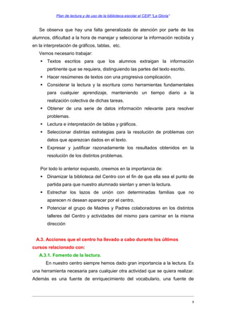 Plan de lectura y de uso de la biblioteca escolar el CEIP “La Gloria”

Se observa que hay una falta generalizada de atención por parte de los
alumnos, dificultad a la hora de manejar y seleccionar la información recibida y
en la interpretación de gráficos, tablas, etc.
Vemos necesario trabajar:


Textos escritos para que los alumnos extraigan la información
pertinente que se requiera, distinguiendo las partes del texto escrito.



Hacer resúmenes de textos con una progresiva complicación.



Considerar la lectura y la escritura como herramientas fundamentales
para cualquier aprendizaje, manteniendo un tiempo diario a la
realización colectiva de dichas tareas.



Obtener de una serie de datos información relevante para resolver
problemas.



Lectura e interpretación de tablas y gráficos.



Seleccionar distintas estrategias para la resolución de problemas con
datos que aparezcan dados en el texto.



Expresar y justificar razonadamente los resultados obtenidos en la
resolución de los distintos problemas.

Por todo lo anterior expuesto, creemos en la importancia de:


Dinamizar la biblioteca del Centro con el fin de que ella sea el punto de
partida para que nuestro alumnado sientan y amen la lectura.



Estrechar los lazos de unión con determinadas familias que no
aparecen ni desean aparecer por el centro.



Potenciar el grupo de Madres y Padres colaboradores en los distintos
talleres del Centro y actividades del mismo para caminar en la misma
dirección

A.3. Acciones que el centro ha llevado a cabo durante los últimos
cursos relacionado con:
A.3.1. Fomento de la lectura.
En nuestro centro siempre hemos dado gran importancia a la lectura. Es
una herramienta necesaria para cualquier otra actividad que se quiera realizar.
Además es una fuente de enriquecimiento del vocabulario, una fuente de

5

 