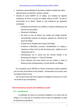 Plan de lectura y de uso de la biblioteca escolar el CEIP “La Gloria”



Invitamos a personalidades de las letras a realizar conferencias sobre
algunos temas en particular: cuentos, poesías…



Durante el curso 2006/07 en el colegio, por iniciativa de algunos
profesores, se formó un grupo de trabajo adscrito al CEP, “Si lees te
encontrarás en la Gloria”. Desde el cual realizamos las siguientes
actividades:
o Campaña de animación con carteles y murales realizados por los
alumnos de secundaria.
o Dinamizar la biblioteca.
o Se inició un club de lectura con madres del colegio teniendo
mensualmente sesiones de lecturas, guiadas por miembros del
grupo de trabajo.
o Creación de un logotipo para el grupo de trabajo.
o Invitamos a Mercedes Junquera, (excatedrática en Lengua y
Literatura en New York) al club de lectura para hablarnos de la
“Generación del 27”
o

Dramatización de un cuento por las mismas madres a los
alumnos/as de Infantil y 1er Ciclo de Primaria.

o Como Clausura del curso fuimos con las madres a visitar el
Museo de Arte Contemporáneo y la feria del libro en Málaga.
En el presente curso 2007/08 ya hemos comenzado nuestra andadura
por el mundo de los libros con las madres. Comenzando con la vida y obra
de Federico García Lorca.
Con los alumnos/as del centro seguimos trabajando la lectura en el aula
con los libros que aconsejamos.

B) Características actuales de la biblioteca escolar
B.1.- Instalaciones
La biblioteca de centro se encuentra instalada en el primer piso de
colegio, en un aula que se encuentra entre la clase de logopedia y la sala
de audiovisual y laboratorio.
7

 