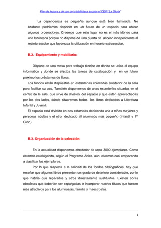 Plan de lectura y de uso de la biblioteca escolar el CEIP “La Gloria”

La dependencia es pequeña aunque está bien iluminada. No
obstante podríamos disponer en un futuro de un espacio para ubicar
algunos ordenadores. Creemos que este lugar no es el más idóneo para
una biblioteca porque no dispone de una puerta de acceso independiente al
recinto escolar que favorezca la utilización en horario extraescolar.
B.2. Equipamiento y mobiliario:
Dispone de una mesa para trabajo técnico en dónde se ubica el equipo
informático y donde se efectúa las tareas de catalogación y

en un futuro

próximo los préstamos de libros.
Los fondos están dispuestos en estanterías colocadas alrededor de la sala
para facilitar su uso, También disponemos de unas estanterías situadas en el
centro de la sala, que sirve de división del espacio y que están aprovechadas
por los dos lados, dónde situaremos todos los libros dedicados a Literatura
Infantil y Juvenil.
El espacio está dividido en dos estancias dedicando una a niños mayores y
personas adultas y el otro dedicado al alumnado más pequeño (Infantil y 1 er
Ciclo).

B.3. Organización de la colección:
En la actualidad disponemos alrededor de unos 3000 ejemplares. Como
estamos catalogando, según el Programa Abies, aún estamos casi empezando
a clasificar los ejemplares.
Por lo que respecta a la calidad de los fondos bibliográficos, hay que
reseñar que algunos libros presentan un grado de deterioro considerable, por lo
que habría que repararlos y otros directamente sustituirlos. Existen obras
obsoletas que deberían ser expurgadas e incorporar nuevos títulos que fuesen
más atractivos para los alumnos/as, familia y maestros/as.

8

 