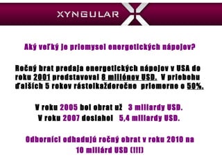 Aký veľký je priemysel energetických nápojov? Ročný brat predaja energetických nápojov v USA do roku  2001  predstavoval  8 miliónov  USD.   V priebehu  ďalších 5 rokov rástolkaždoročne  priemerne o  50 %.   V roku  2005   bol obrat už  3 miliardy  USD.  V roku  2007  dosiahol   5,4  miliardy  USD.  Odborn íci odhadujú ročný obrat v roku 2010 na 10 miliárd USD  (!!!) 