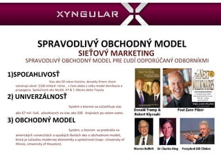 SPRAVODLIVÝ OBCHODNÝ MODEL  SIEŤOVÝ MARKETING  SPRAVODLIVÝ OBCHODNÝ MODEL PRE ĽUDÍ ODPORÚČANÝ ODBORNÍKMI 1)SPOĽAHLIVOSŤ   Viac ako 50 rokov histórie, desiatky firiem, ktoré vytvárajú obrat  $100 miliárd  ročne ,  z časti alebo v celku model distribúcie a propagácie. Spoločnosti ako Nestlé, AT & T, Mesto alebo Toyota 2) UNIVERZÁLNOSŤ  Systém v ktorom sa zúčastňuje viac ako 67 mil. ľudí,  pôsobiacich vo viac ako 100  krajinách po celom svete . 3) OBCHODNÝ MODEL   Systém, o ktorom  sa prednáša na amerických univerzitách a vysokých školách ako o obchodnom modeli, ktorý je súčasťou modernej ekonomiky a spoločnosti (napr. University of Illinois, University of Houston).  