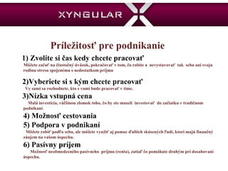 Príležitosť pre podnikanie   1) Zvolíte si čas kedy chcete pracovať  Môžete začať na čiastočný úväzok, pokračovať v tom, čo robíte a  nevystavovať  tak  seba ani svoju rodinu stresu spojenému s nedostatkom príjmu 2)Vyberiete si s kým chcete pracovať  Vy sami sa rozhodnete, kto s vami bude pracovať v tíme.  3)Nízka vstupná cena Malá investícia, väčšinou zlomok toho, čo by ste museli  investovať  do začiatku v tradičnom podnikaní .  4) Možnosť cestovania  5) Podpora v podnikaní Môžete robiť podľa seba, ale môžete využiť aj pomoc ďalších skúsených ľudí, ktorí majú finančný záujem na vašom úspechu.  6) Pasívny príjem  Možnosť neobmedzeného pasívneho  príjmu (renta), zatiaľ čo pomáhate druhým pri dosahovaní úspechu.  