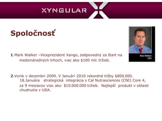Spoločnosť 1 .Mark Walker –Viceprezident Xango,   zodpovedný za štart na  medzinárodných trhoch, viac ako $100 mil .  tržieb. 2 .Vznik v decembri 2009. V Januári 2010 rekordné tržby $800 . 000. 18.Januára  strategická  integrácia s Cal Nutrasciences (CNI) Core 4, za 9 mesiacov viac ako  $ 10 . 000 . 000   tržieb.  Najlepší  produkt v oblasti chudnutia v USA. 