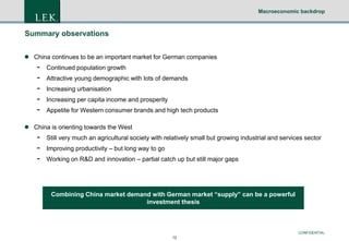 Macroeconomic backdrop

Summary observations
 China continues to be an important market for German companies

-

Continued population growth
Attractive young demographic with lots of demands
Increasing urbanisation
Increasing per capita income and prosperity
Appetite for Western consumer brands and high tech products

 China is orienting towards the West

-

Still very much an agricultural society with relatively small but growing industrial and services sector
Improving productivity – but long way to go
Working on R&D and innovation – partial catch up but still major gaps

Combining China market demand with German market “supply” can be a powerful
investment thesis

CONFIDENTIAL
12

 